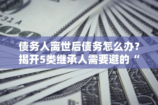 济南债务人离世后债务怎么办？揭开5类继承人需要避的“坑”